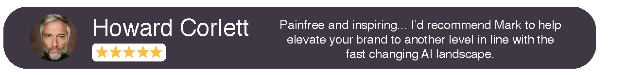 Howard Corlett Testimonial Painfree and inspiring... I'd recommend Mark to help elevate your brand to another level in line with the fast changing AI landscape